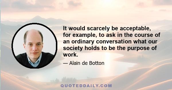 It would scarcely be acceptable, for example, to ask in the course of an ordinary conversation what our society holds to be the purpose of work.