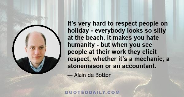 It's very hard to respect people on holiday - everybody looks so silly at the beach, it makes you hate humanity - but when you see people at their work they elicit respect, whether it's a mechanic, a stonemason or an