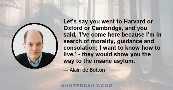 Let's say you went to Harvard or Oxford or Cambridge, and you said, 'I've come here because I'm in search of morality, guidance and consolation; I want to know how to live,' - they would show you the way to the insane