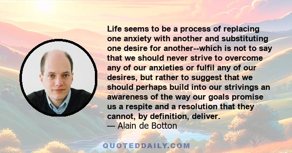 Life seems to be a process of replacing one anxiety with another and substituting one desire for another--which is not to say that we should never strive to overcome any of our anxieties or fulfil any of our desires,