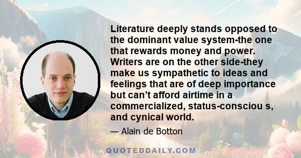 Literature deeply stands opposed to the dominant value system-the one that rewards money and power. Writers are on the other side-they make us sympathetic to ideas and feelings that are of deep importance but can’t