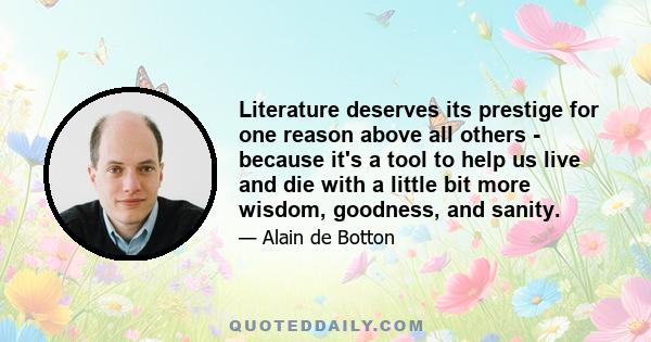 Literature deserves its prestige for one reason above all others - because it's a tool to help us live and die with a little bit more wisdom, goodness, and sanity.