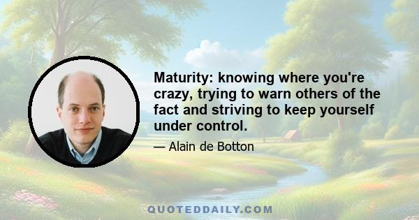 Maturity: knowing where you're crazy, trying to warn others of the fact and striving to keep yourself under control.