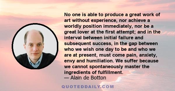 No one is able to produce a great work of art without experience, nor achieve a worldly position immediately, nor be a great lover at the first attempt; and in the interval between initial failure and subsequent