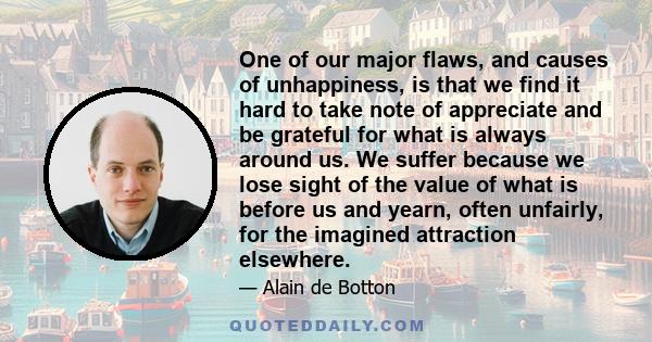 One of our major flaws, and causes of unhappiness, is that we find it hard to take note of appreciate and be grateful for what is always around us. We suffer because we lose sight of the value of what is before us and