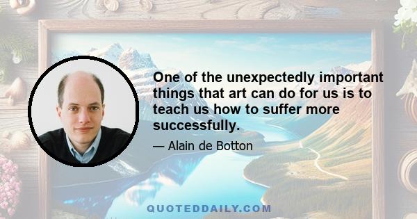 One of the unexpectedly important things that art can do for us is to teach us how to suffer more successfully.