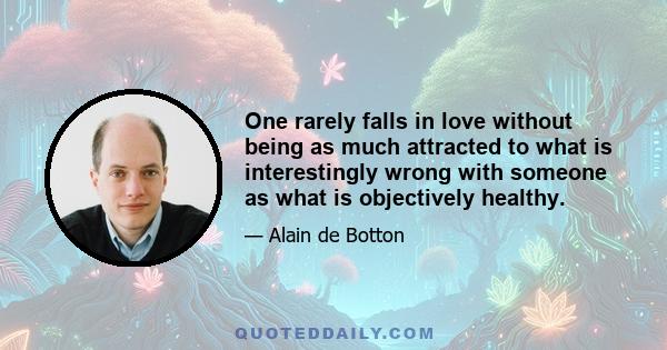 One rarely falls in love without being as much attracted to what is interestingly wrong with someone as what is objectively healthy.