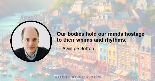 Our bodies hold our minds hostage to their whims and rhythms.