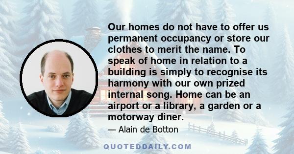 Our homes do not have to offer us permanent occupancy or store our clothes to merit the name. To speak of home in relation to a building is simply to recognise its harmony with our own prized internal song. Home can be