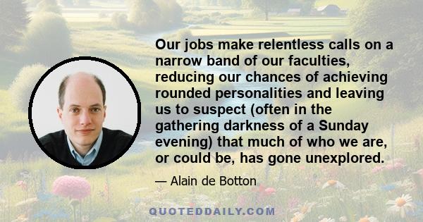 Our jobs make relentless calls on a narrow band of our faculties, reducing our chances of achieving rounded personalities and leaving us to suspect (often in the gathering darkness of a Sunday evening) that much of who