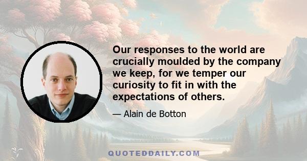 Our responses to the world are crucially moulded by the company we keep, for we temper our curiosity to fit in with the expectations of others.