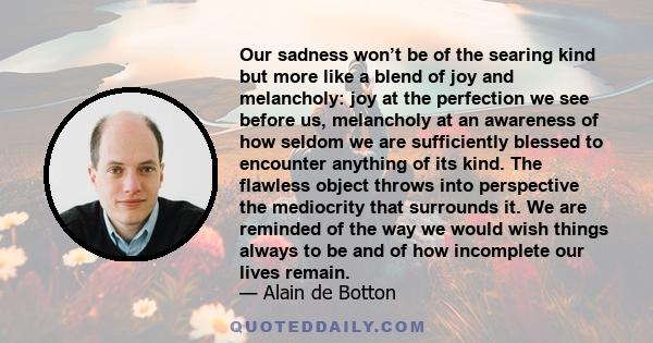 Our sadness won’t be of the searing kind but more like a blend of joy and melancholy: joy at the perfection we see before us, melancholy at an awareness of how seldom we are sufficiently blessed to encounter anything of 