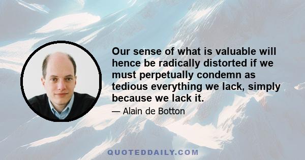 Our sense of what is valuable will hence be radically distorted if we must perpetually condemn as tedious everything we lack, simply because we lack it.