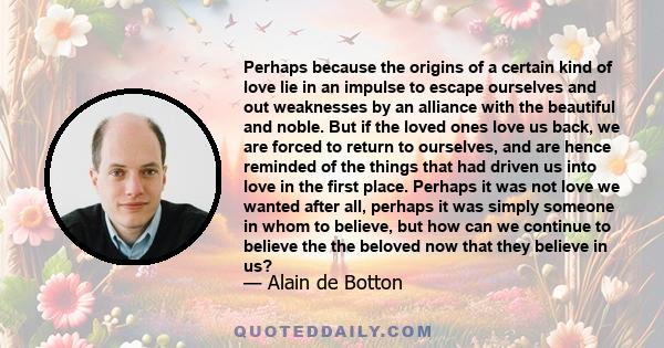 Perhaps because the origins of a certain kind of love lie in an impulse to escape ourselves and out weaknesses by an alliance with the beautiful and noble. But if the loved ones love us back, we are forced to return to