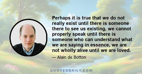 Perhaps it is true that we do not really exist until there is someone there to see us existing, we cannot properly speak until there is someone who can understand what we are saying in essence, we are not wholly alive