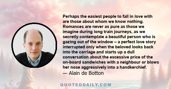 Perhaps the easiest people to fall in love with are those about whom we know nothing. Romances are never as pure as those we imagine during long train journeys, as we secretly contemplate a beautiful person who is