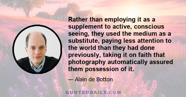 Rather than employing it as a supplement to active, conscious seeing, they used the medium as a substitute, paying less attention to the world than they had done previously, taking it on faith that photography