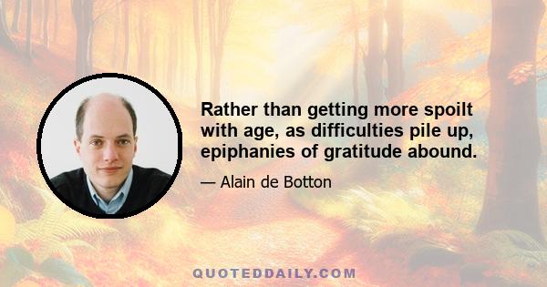 Rather than getting more spoilt with age, as difficulties pile up, epiphanies of gratitude abound.