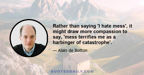 Rather than saying 'I hate mess', it might draw more compassion to say, 'mess terrifies me as a harbinger of catastrophe'.