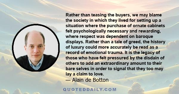 Rather than teasing the buyers, we may blame the society in which they lived for setting up a situation where the purchase of ornate cabinets felt psychologically necessary and rewarding, where respect was dependent on