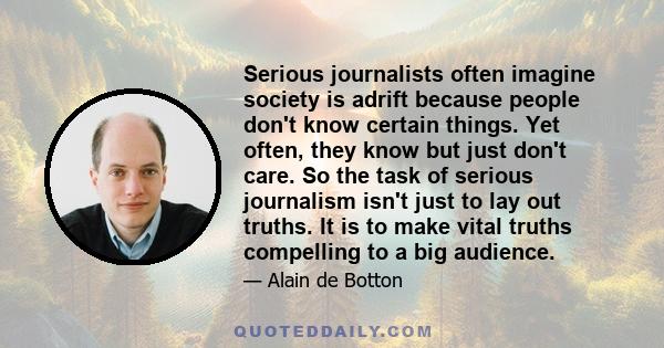 Serious journalists often imagine society is adrift because people don't know certain things. Yet often, they know but just don't care. So the task of serious journalism isn't just to lay out truths. It is to make vital 