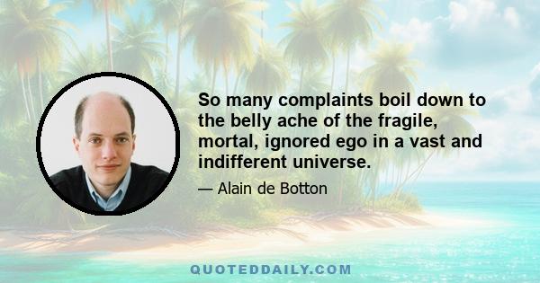 So many complaints boil down to the belly ache of the fragile, mortal, ignored ego in a vast and indifferent universe.