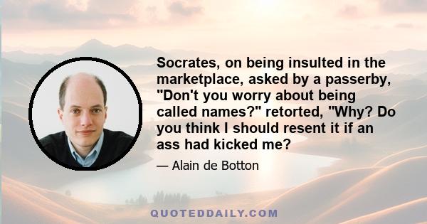 Socrates, on being insulted in the marketplace, asked by a passerby, Don't you worry about being called names? retorted, Why? Do you think I should resent it if an ass had kicked me?