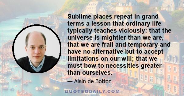 Sublime places repeat in grand terms a lesson that ordinary life typically teaches viciously: that the universe is mightier than we are, that we are frail and temporary and have no alternative but to accept limitations