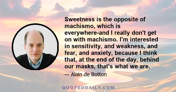 Sweetness is the opposite of machismo, which is everywhere-and I really don't get on with machismo. I'm interested in sensitivity, and weakness, and fear, and anxiety, because I think that, at the end of the day, behind 