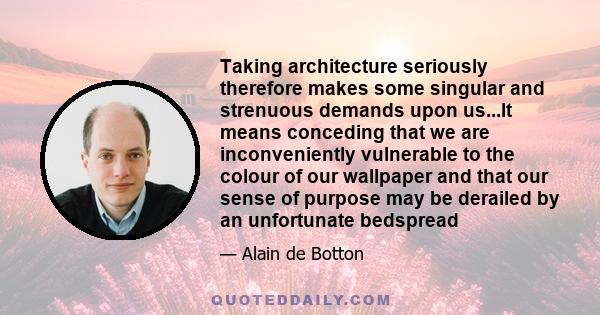 Taking architecture seriously therefore makes some singular and strenuous demands upon us...It means conceding that we are inconveniently vulnerable to the colour of our wallpaper and that our sense of purpose may be