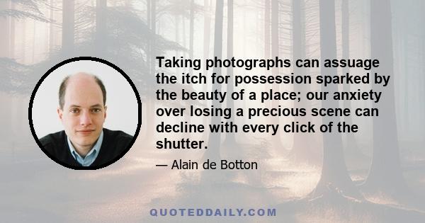 Taking photographs can assuage the itch for possession sparked by the beauty of a place; our anxiety over losing a precious scene can decline with every click of the shutter.