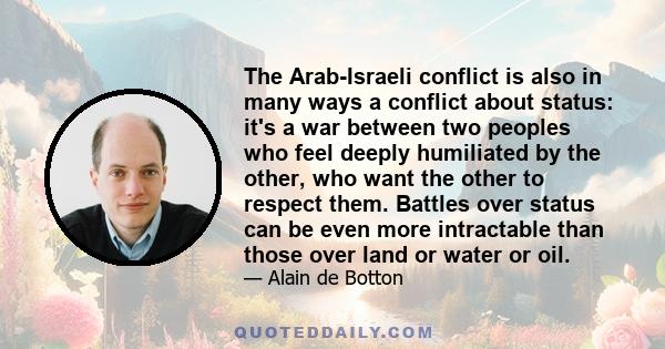 The Arab-Israeli conflict is also in many ways a conflict about status: it's a war between two peoples who feel deeply humiliated by the other, who want the other to respect them. Battles over status can be even more