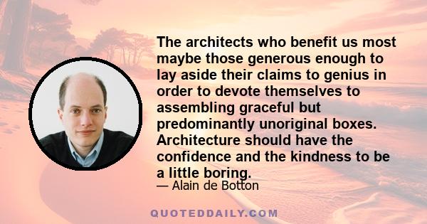 The architects who benefit us most maybe those generous enough to lay aside their claims to genius in order to devote themselves to assembling graceful but predominantly unoriginal boxes. Architecture should have the