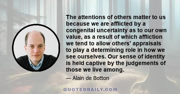 The attentions of others matter to us because we are afflicted by a congenital uncertainty as to our own value, as a result of which affliction we tend to allow others' appraisals to play a determining role in how we