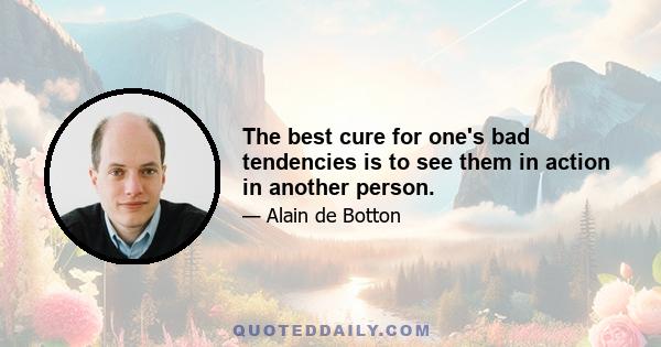 The best cure for one's bad tendencies is to see them in action in another person.