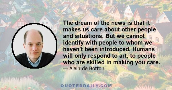 The dream of the news is that it makes us care about other people and situations. But we cannot identify with people to whom we haven't been introduced. Humans will only respond to art, to people who are skilled in