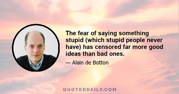 The fear of saying something stupid (which stupid people never have) has censored far more good ideas than bad ones.