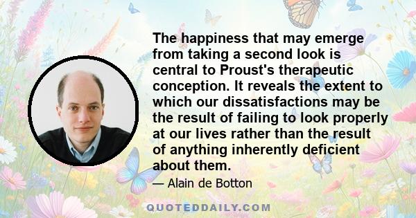 The happiness that may emerge from taking a second look is central to Proust's therapeutic conception. It reveals the extent to which our dissatisfactions may be the result of failing to look properly at our lives