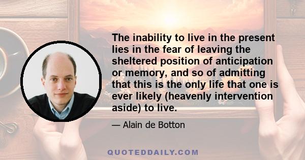 The inability to live in the present lies in the fear of leaving the sheltered position of anticipation or memory, and so of admitting that this is the only life that one is ever likely (heavenly intervention aside) to