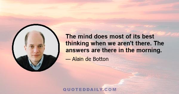 The mind does most of its best thinking when we aren't there. The answers are there in the morning.