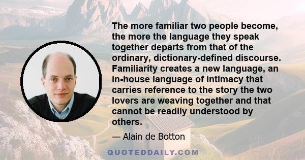 The more familiar two people become, the more the language they speak together departs from that of the ordinary, dictionary-defined discourse. Familiarity creates a new language, an in-house language of intimacy that