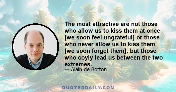 The most attractive are not those who allow us to kiss them at once [we soon feel ungrateful] or those who never allow us to kiss them [we soon forget them], but those who coyly lead us between the two extremes.