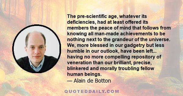 The pre-scientific age, whatever its deficiencies, had at least offered its members the peace of mind that follows from knowing all man-made achievements to be nothing next to the grandeur of the universe. We, more