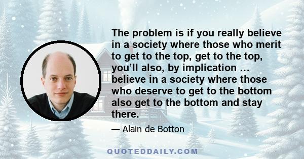 The problem is if you really believe in a society where those who merit to get to the top, get to the top, you’ll also, by implication … believe in a society where those who deserve to get to the bottom also get to the