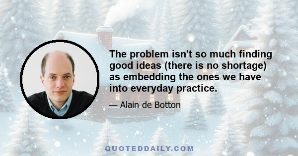 The problem isn't so much finding good ideas (there is no shortage) as embedding the ones we have into everyday practice.