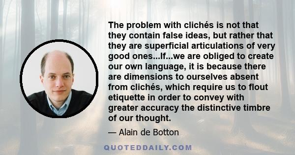 The problem with clichés is not that they contain false ideas, but rather that they are superficial articulations of very good ones...If...we are obliged to create our own language, it is because there are dimensions to 