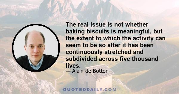 The real issue is not whether baking biscuits is meaningful, but the extent to which the activity can seem to be so after it has been continuously stretched and subdivided across five thousand lives.