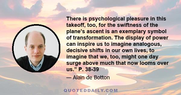 There is psychological pleasure in this takeoff, too, for the swiftness of the plane’s ascent is an exemplary symbol of transformation. The display of power can inspire us to imagine analogous, decisive shifts in our