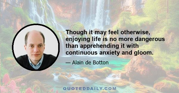 Though it may feel otherwise, enjoying life is no more dangerous than apprehending it with continuous anxiety and gloom.