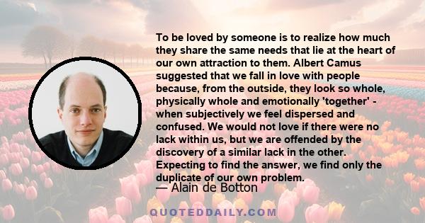 To be loved by someone is to realize how much they share the same needs that lie at the heart of our own attraction to them. Albert Camus suggested that we fall in love with people because, from the outside, they look